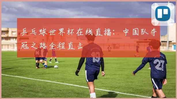 乒乓球世界杯在线直播：中国队夺冠之路全程直击