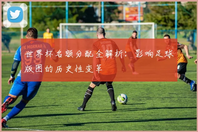 世界杯名额分配全解析:影响足球版图的历史性变革