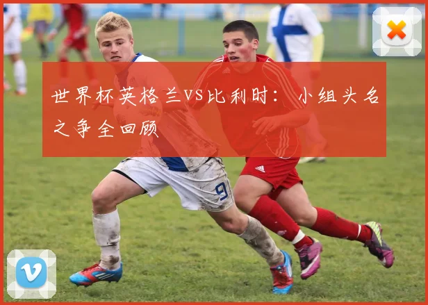 世界杯英格兰vs比利时：小组头名之争全回顾