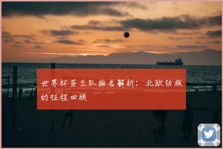 世界杯芬兰队排名解析：北欧劲旅的征程回顾