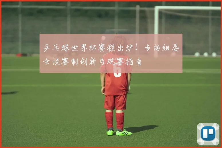 乒乓球世界杯赛程出炉!专访组委会谈赛制创新与观赛指南