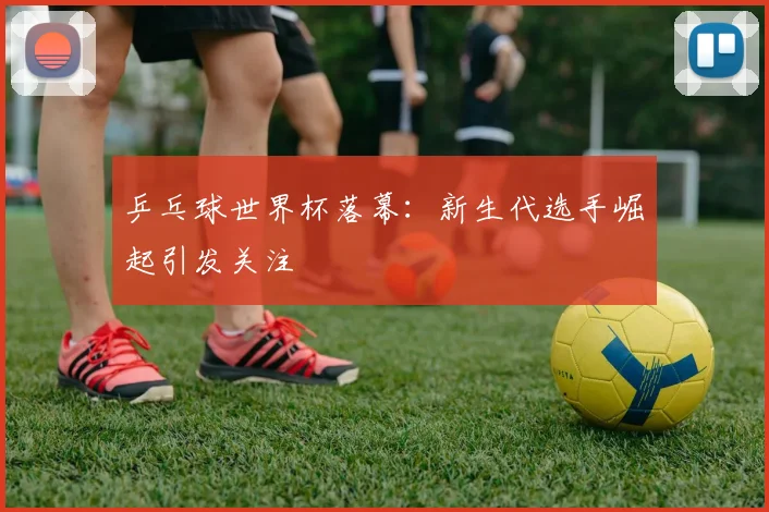 乒乓球世界杯落幕：新生代选手崛起引发关注