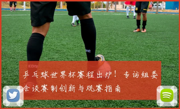 乒乓球世界杯赛程出炉！专访组委会谈赛制创新与观赛指南