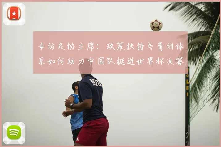 专访足协主席：政策扶持与青训体系如何助力中国队挺进世界杯决赛
