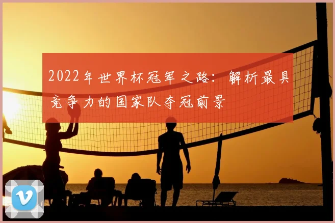 2022年世界杯冠军之路：解析最具竞争力的国家队夺冠前景